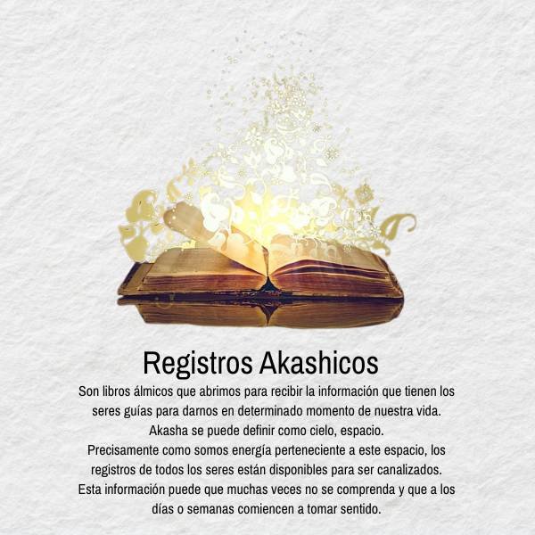son libros álmicos que abrimos para recibir la información que tienen los seres guías para darnos en determinado momento de nuestra vida. Akasha se puede definir como cielo, espacio. Precisamente como somos energía perteneciente a este espacio, los registros de todos los seres están disponibles para ser canalizados. Esta información puede que muchas veces no se comprenda y que a los días o semanas comiencen a tomar sentido.